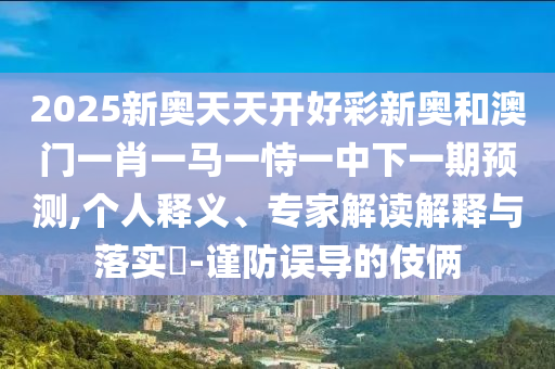 2025新奥天天开好彩新奥和澳门一肖一马一恃一中下一期预测,个人释义、专家解读解释与落实​-谨防误导的伎俩